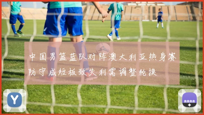 中国男篮蓝队对阵澳大利亚热身赛防守成短板致失利需调整轮换