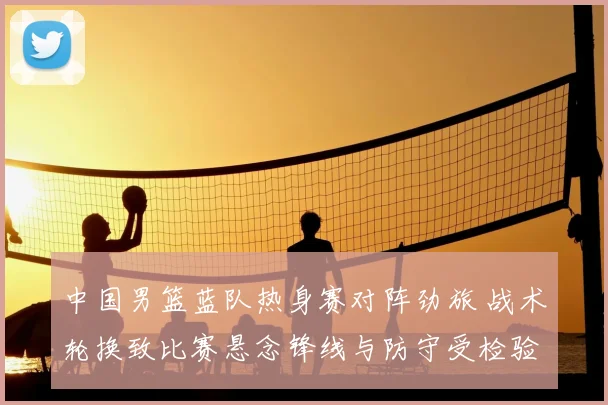 中国男篮蓝队热身赛对阵劲旅 战术轮换致比赛悬念锋线与防守受检验