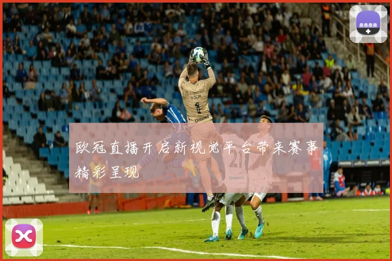 欧冠直播开启新视觉平台带来赛事精彩呈现