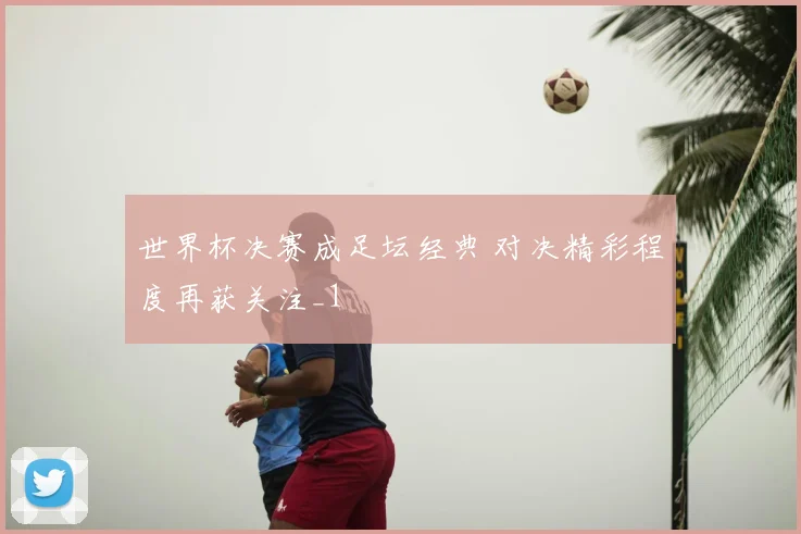 世界杯决赛成足坛经典 对决精彩程度再获关注_1