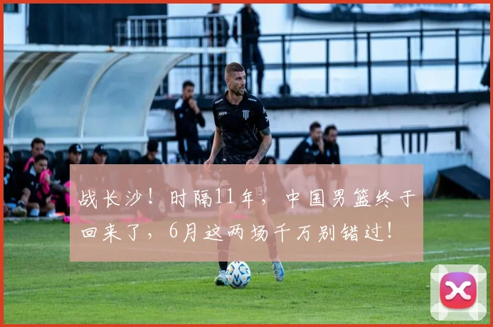 战长沙！时隔11年，中国男篮终于回来了，6月这两场千万别错过！
