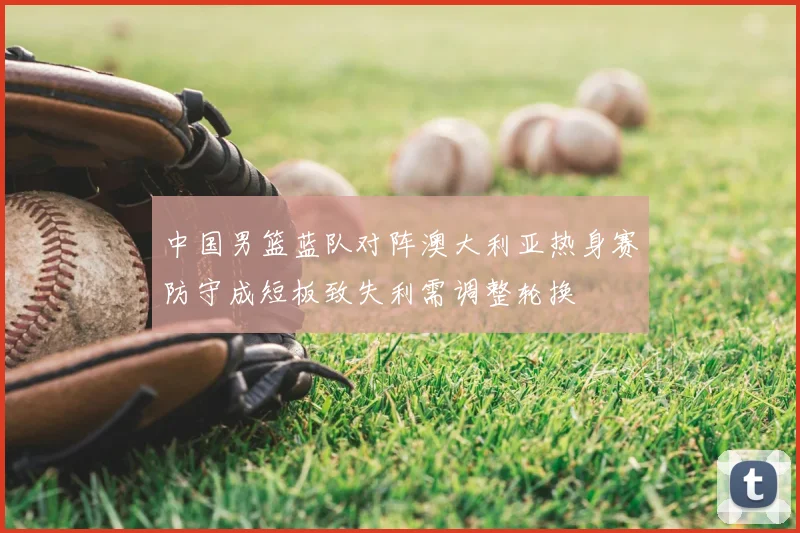 中国男篮蓝队对阵澳大利亚热身赛防守成短板致失利需调整轮换