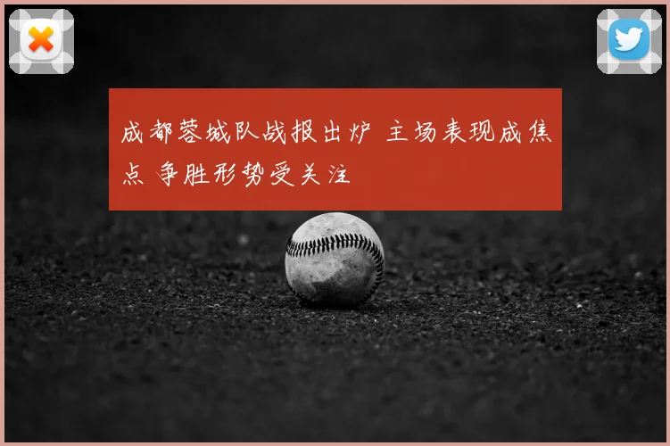 成都蓉城队战报出炉 主场表现成焦点 争胜形势受关注
