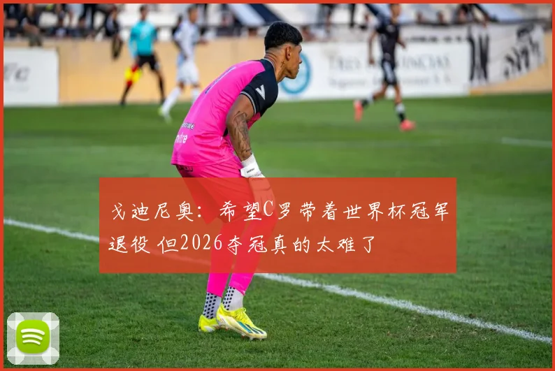戈迪尼奥：希望C罗带着世界杯冠军退役 但2026夺冠真的太难了