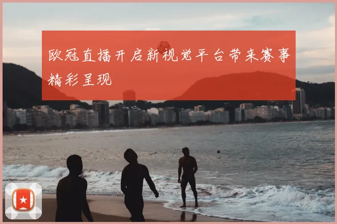 欧冠直播开启新视觉平台带来赛事精彩呈现