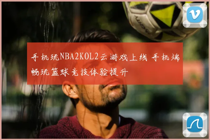手机玩NBA2KOL2云游戏上线 手机端畅玩篮球竞技体验提升
