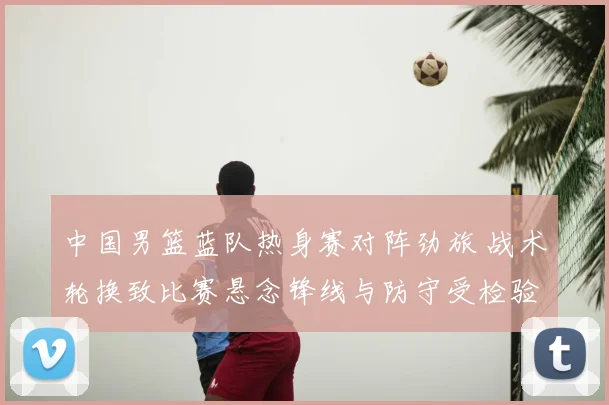 中国男篮蓝队热身赛对阵劲旅 战术轮换致比赛悬念锋线与防守受检验