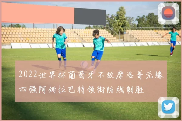 2022世界杯葡萄牙不敌摩洛哥无缘四强阿姆拉巴特领衔防线制胜