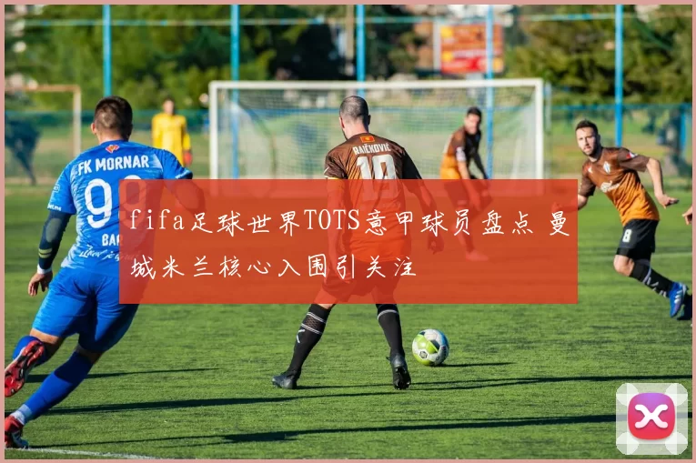 fifa足球世界TOTS意甲球员盘点 曼城米兰核心入围引关注