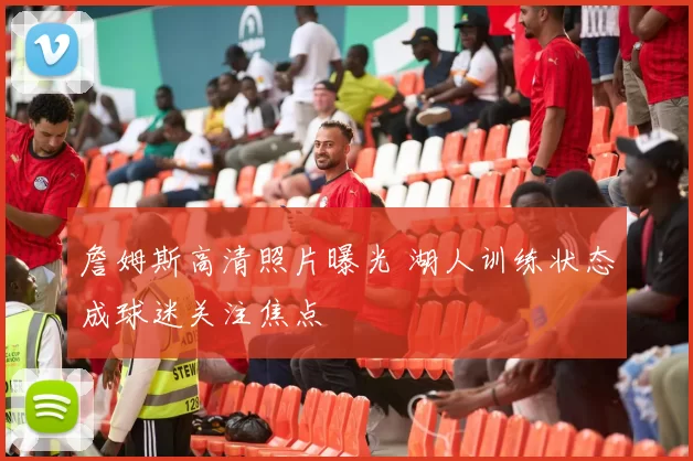 詹姆斯高清照片曝光 湖人训练状态成球迷关注焦点