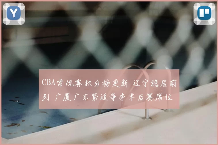 CBA常规赛积分榜更新 辽宁稳居前列 广厦广东紧追争夺季后赛席位
