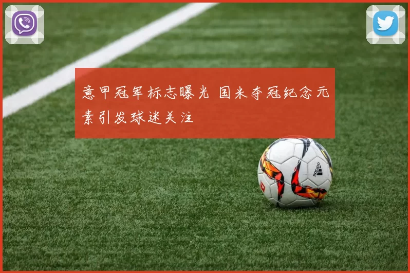 意甲冠军标志曝光 国米夺冠纪念元素引发球迷关注