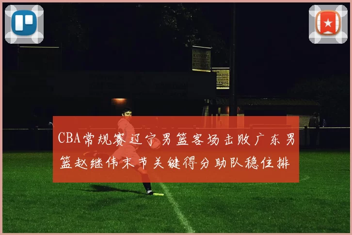 CBA常规赛辽宁男篮客场击败广东男篮赵继伟末节关键得分助队稳住排名