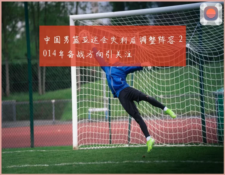 中国男篮亚运会失利后调整阵容 2014年备战方向引关注