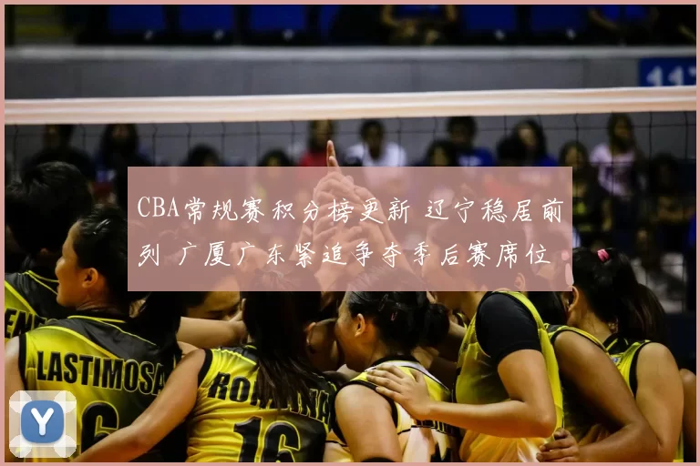 CBA常规赛积分榜更新 辽宁稳居前列 广厦广东紧追争夺季后赛席位