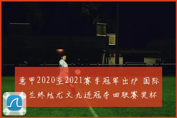 意甲2020至2021赛季冠军出炉 国际米兰终结尤文九连冠夺回联赛奖杯