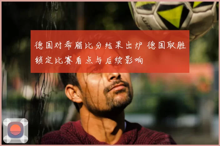 德国对希腊比分结果出炉 德国取胜锁定比赛看点与后续影响