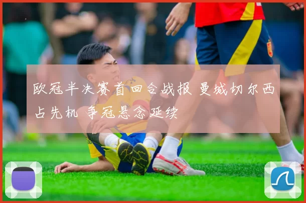 欧冠半决赛首回合战报 曼城切尔西占先机 争冠悬念延续