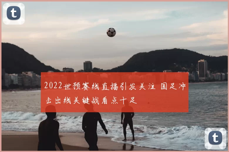 2022世预赛线直播引发关注 国足冲击出线关键战看点十足