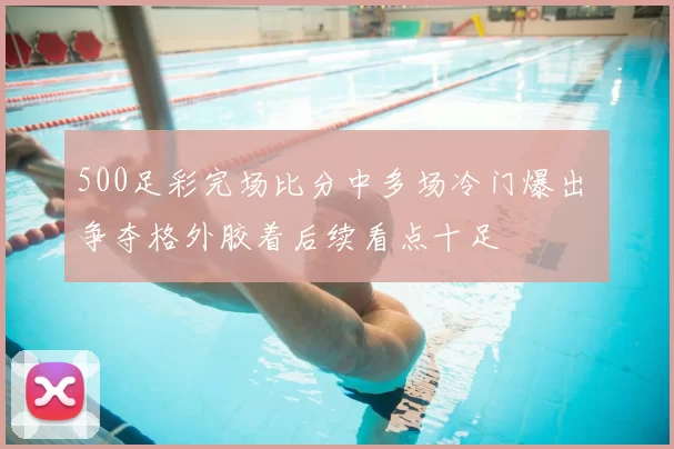 500足彩完场比分中多场冷门爆出 争夺格外胶着后续看点十足