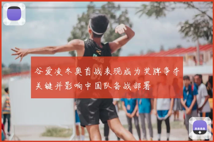 谷爱凌冬奥首战表现成为奖牌争夺关键并影响中国队备战部署