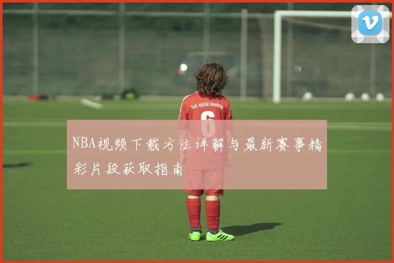 NBA视频下载方法详解与最新赛事精彩片段获取指南