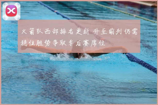 火箭队西部排名更新 升至前列仍需稳住胜势争取季后赛席位