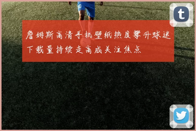 詹姆斯高清手机壁纸热度攀升球迷下载量持续走高成关注焦点