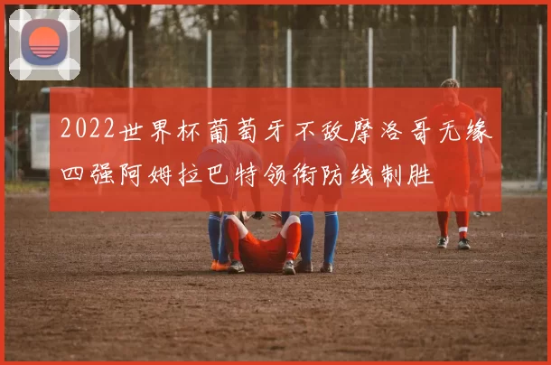 2022世界杯葡萄牙不敌摩洛哥无缘四强阿姆拉巴特领衔防线制胜