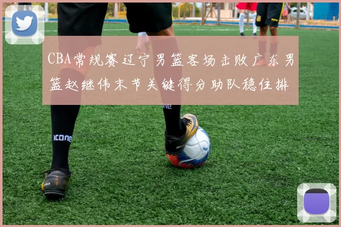 CBA常规赛辽宁男篮客场击败广东男篮赵继伟末节关键得分助队稳住排名