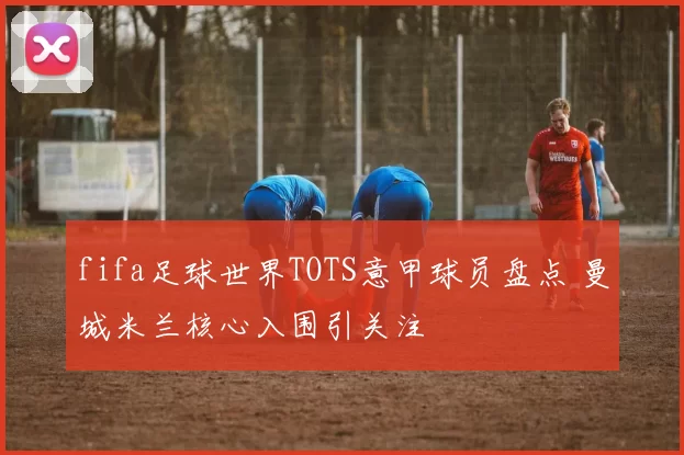 fifa足球世界TOTS意甲球员盘点 曼城米兰核心入围引关注